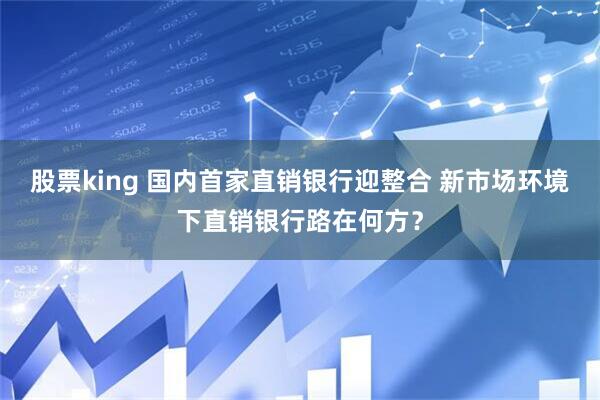 股票king 国内首家直销银行迎整合 新市场环境下直销银行路在何方？