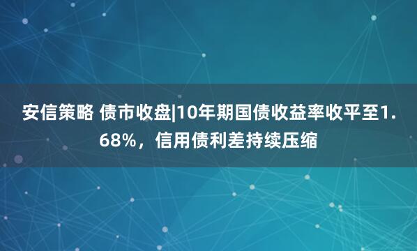 安信策略 债市收盘|10年期国债收益率收平至1.68%，信用债利差持续压缩