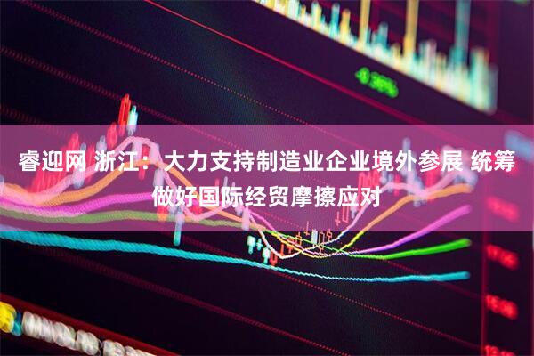 睿迎网 浙江：大力支持制造业企业境外参展 统筹做好国际经贸摩擦应对