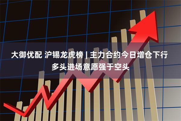 大御优配 沪锡龙虎榜 | 主力合约今日增仓下行 多头进场意愿强于空头