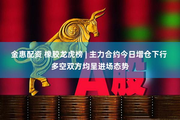 金惠配资 橡胶龙虎榜 | 主力合约今日增仓下行 多空双方均呈进场态势