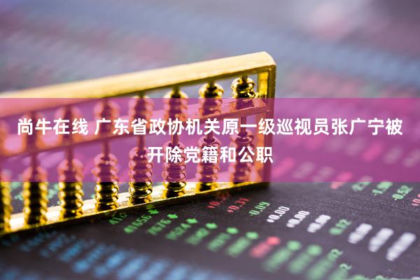 尚牛在线 广东省政协机关原一级巡视员张广宁被开除党籍和公职