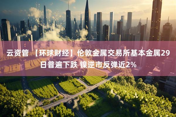 云资管 【环球财经】伦敦金属交易所基本金属29日普遍下跌 镍逆市反弹近2%