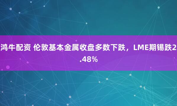鸿牛配资 伦敦基本金属收盘多数下跌，LME期锡跌2.48%