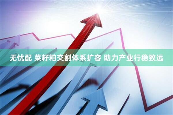 无忧配 菜籽粕交割体系扩容 助力产业行稳致远