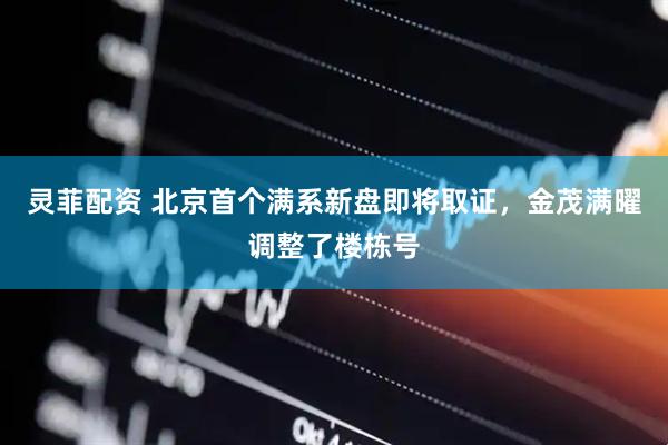 灵菲配资 北京首个满系新盘即将取证，金茂满曜调整了楼栋号