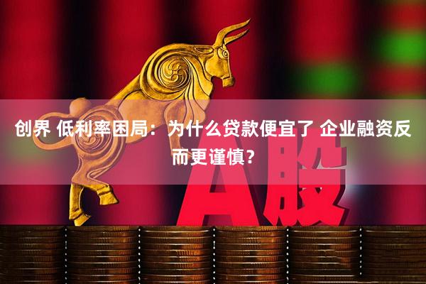 创界 低利率困局：为什么贷款便宜了 企业融资反而更谨慎？