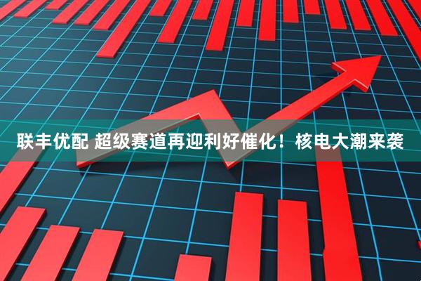 联丰优配 超级赛道再迎利好催化！核电大潮来袭