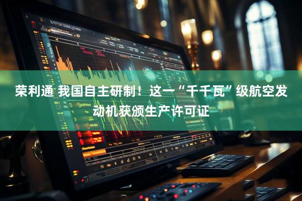 荣利通 我国自主研制！这一“千千瓦”级航空发动机获颁生产许可证