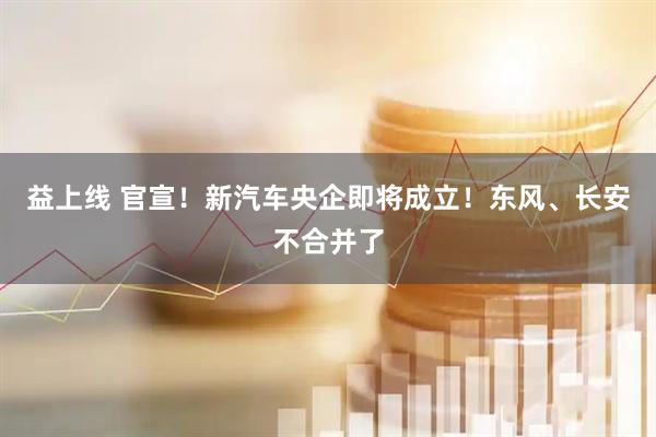 益上线 官宣！新汽车央企即将成立！东风、长安不合并了