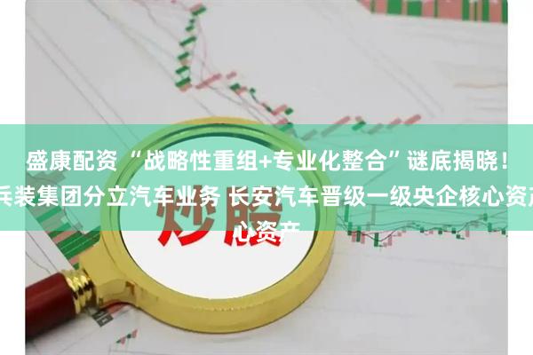 盛康配资 “战略性重组+专业化整合”谜底揭晓！ 兵装集团分立汽车业务 长安汽车晋级一级央企核心资产