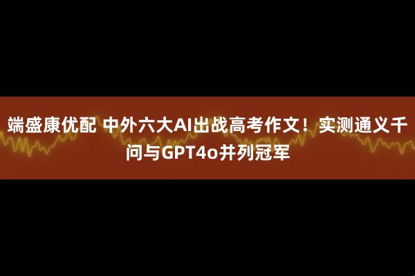 端盛康优配 中外六大AI出战高考作文！实测通义千问与GPT4o并列冠军