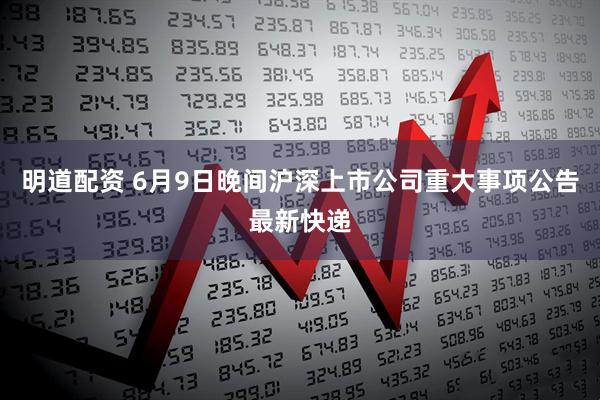 明道配资 6月9日晚间沪深上市公司重大事项公告最新快递