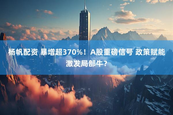 杨帆配资 暴增超370%！A股重磅信号 政策赋能激发局部牛？
