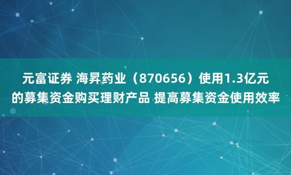 元富证券 海昇药业（870656）使用1.3亿元的募集资金购买理财产品 提高募集资金使用效率