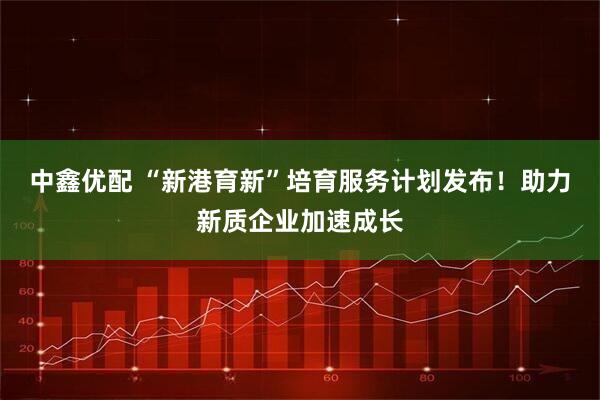 中鑫优配 “新港育新”培育服务计划发布！助力新质企业加速成长