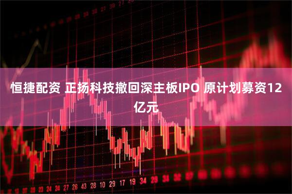 恒捷配资 正扬科技撤回深主板IPO 原计划募资12亿元