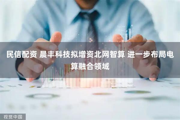 民信配资 晨丰科技拟增资北网智算 进一步布局电算融合领域