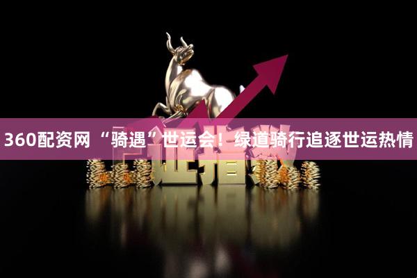 360配资网 “骑遇”世运会！绿道骑行追逐世运热情