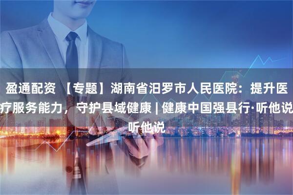 盈通配资 【专题】湖南省汨罗市人民医院：提升医疗服务能力，守护县域健康 | 健康中国强县行·听他说