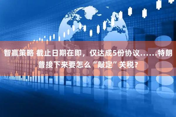 智赢策略 截止日期在即，仅达成5份协议……特朗普接下来要怎么“敲定”关税？