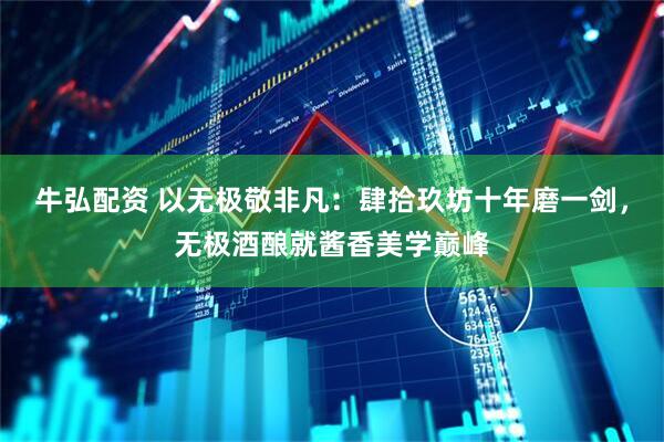 牛弘配资 以无极敬非凡：肆拾玖坊十年磨一剑，无极酒酿就酱香美学巅峰