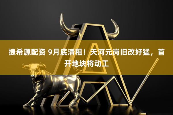 捷希源配资 9月底清租！天河元岗旧改好猛，首开地块将动工
