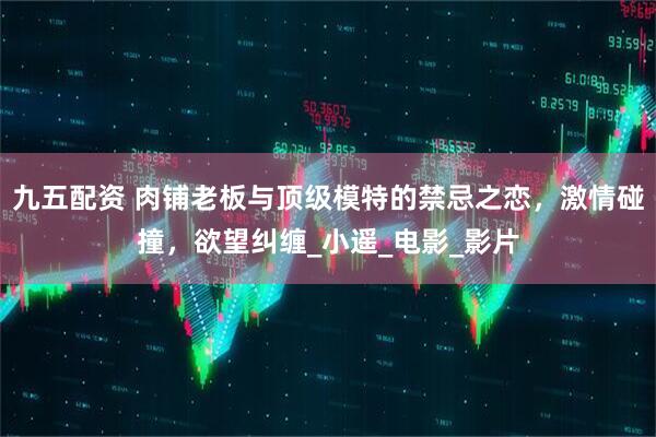 九五配资 肉铺老板与顶级模特的禁忌之恋，激情碰撞，欲望纠缠_小遥_电影_影片