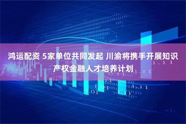 鸿运配资 5家单位共同发起 川渝将携手开展知识产权金融人才培养计划