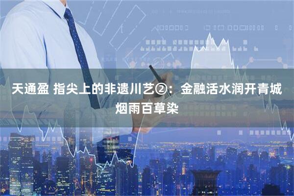 天通盈 指尖上的非遗川艺②：金融活水润开青城烟雨百草染