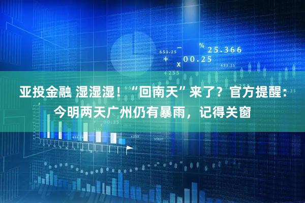 亚投金融 湿湿湿！“回南天”来了？官方提醒：今明两天广州仍有暴雨，记得关窗