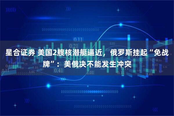 星合证券 美国2艘核潜艇逼近，俄罗斯挂起“免战牌”：美俄决不能发生冲突