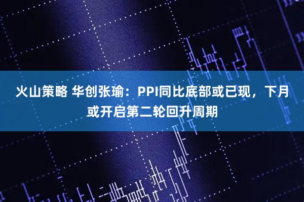 火山策略 华创张瑜：PPI同比底部或已现，下月或开启第二轮回升周期