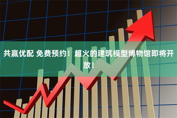 共赢优配 免费预约！超火的建筑模型博物馆即将开放！