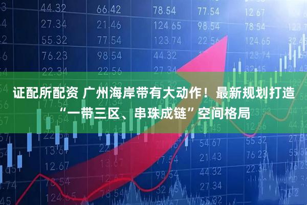 证配所配资 广州海岸带有大动作！最新规划打造“一带三区、串珠成链”空间格局