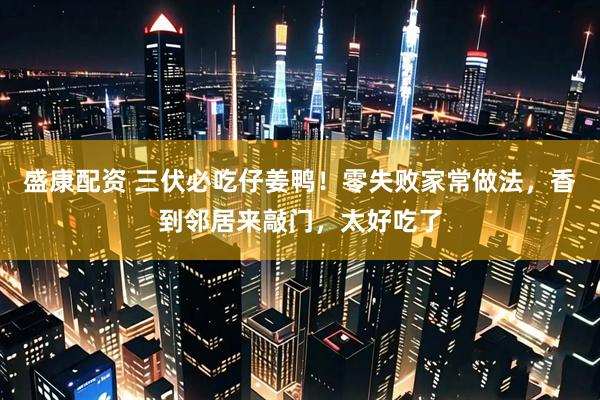 盛康配资 三伏必吃仔姜鸭！零失败家常做法，香到邻居来敲门，太好吃了