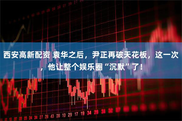西安高新配资 袁华之后，尹正再破天花板，这一次，他让整个娱乐圈“沉默”了！