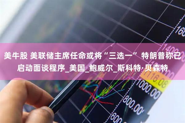 美牛股 美联储主席任命或将“三选一” 特朗普称已启动面谈程序_美国_鲍威尔_斯科特·贝森特