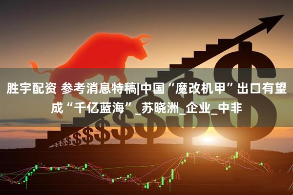 胜宇配资 参考消息特稿|中国“魔改机甲”出口有望成“千亿蓝海”_苏晓洲_企业_中非