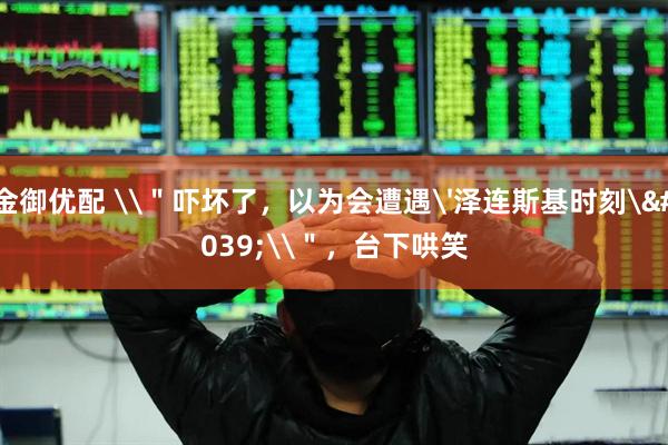 金御优配 \＂吓坏了，以为会遭遇'泽连斯基时刻'\＂，台下哄笑