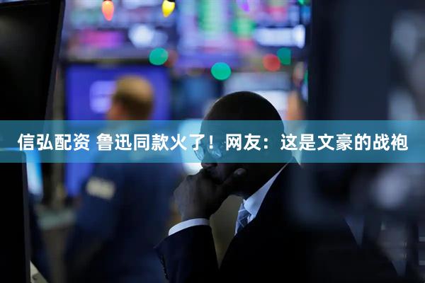 信弘配资 鲁迅同款火了！网友：这是文豪的战袍