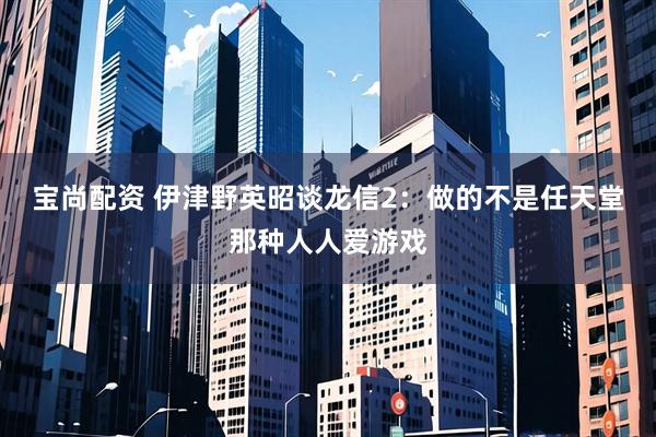 宝尚配资 伊津野英昭谈龙信2：做的不是任天堂那种人人爱游戏