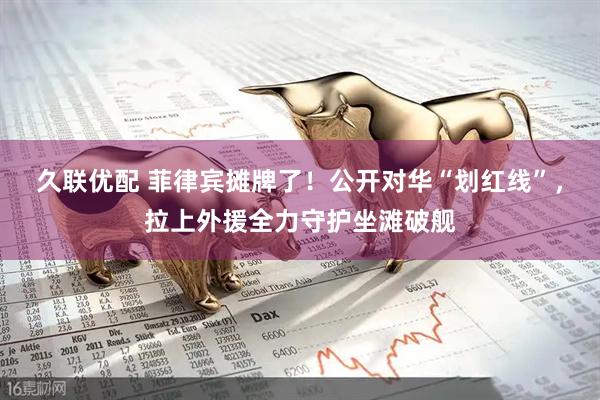 久联优配 菲律宾摊牌了！公开对华“划红线”，拉上外援全力守护坐滩破舰