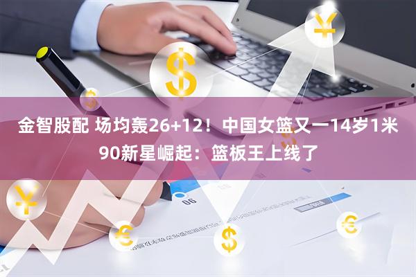 金智股配 场均轰26+12！中国女篮又一14岁1米90新星崛起：篮板王上线了