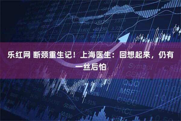 乐红网 断颈重生记！上海医生：回想起来，仍有一丝后怕