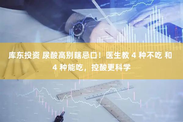 库东投资 尿酸高别瞎忌口！医生教 4 种不吃 和 4 种能吃，控酸更科学
