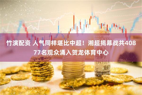 竹演配资 人气同样堪比中超！湘超揭幕战共40877名观众涌入贺龙体育中心
