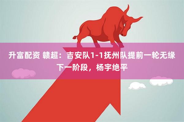 升富配资 赣超：吉安队1-1抚州队提前一轮无缘下一阶段，杨宇绝平