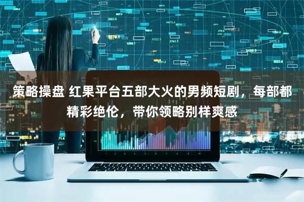 策略操盘 红果平台五部大火的男频短剧，每部都精彩绝伦，带你领略别样爽感