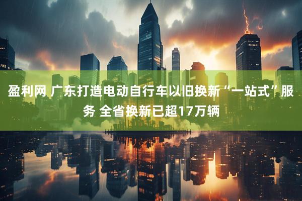 盈利网 广东打造电动自行车以旧换新“一站式”服务 全省换新已超17万辆